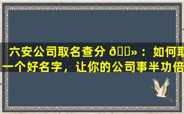 六安公司取名查分 🌻 ：如何取一个好名字，让你的公司事半功倍